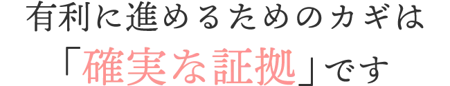 全てにおいて有利に進めるために「確実な証拠」が必要です